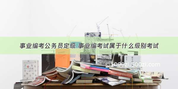 事业编考公务员定级 事业编考试属于什么级别考试