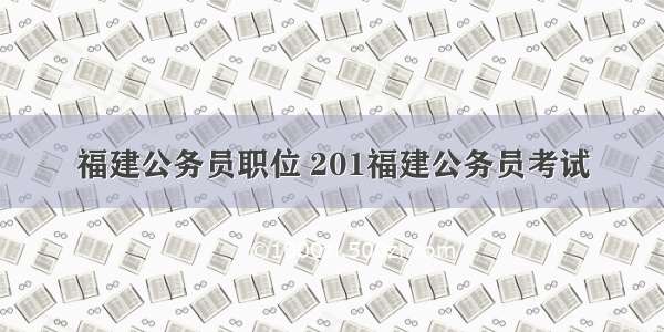 福建公务员职位 201福建公务员考试