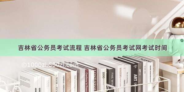 吉林省公务员考试流程 吉林省公务员考试网考试时间