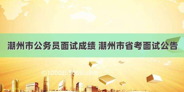 潮州市公务员面试成绩 潮州市省考面试公告