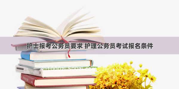 护士报考公务员要求 护理公务员考试报名条件