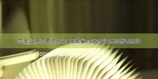 六安公务员考试报名 安徽省六安市公务员报考条件