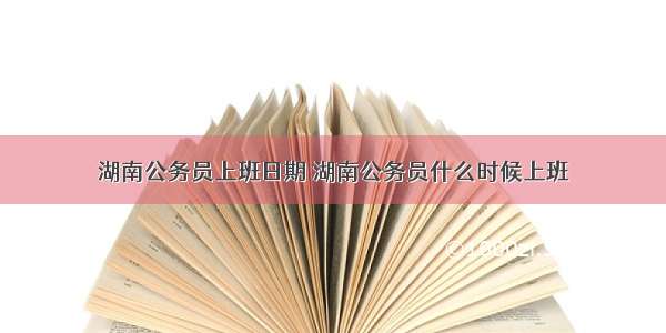 湖南公务员上班日期 湖南公务员什么时候上班