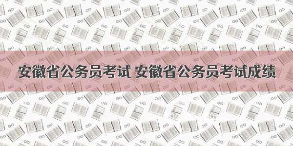安徽省公务员考试 安徽省公务员考试成绩