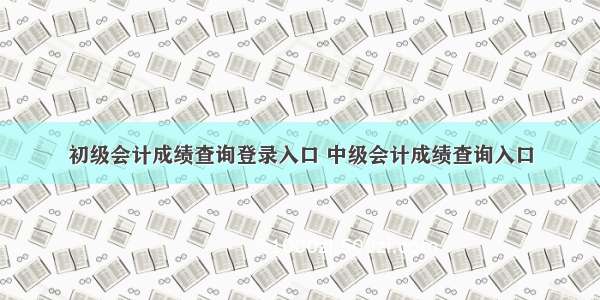 初级会计成绩查询登录入口 中级会计成绩查询入口