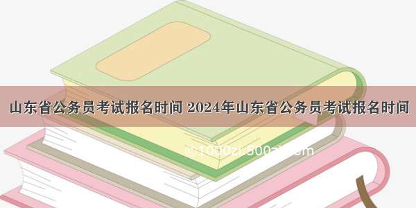 山东省公务员考试报名时间 2024年山东省公务员考试报名时间