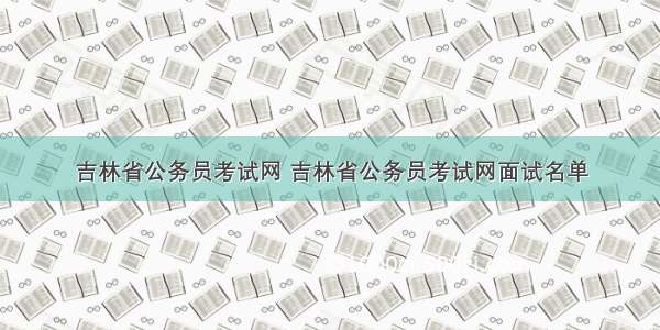 吉林省公务员考试网 吉林省公务员考试网面试名单