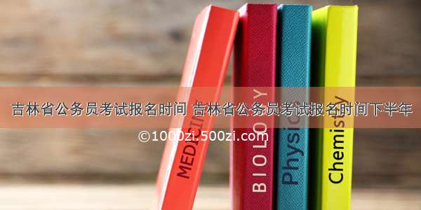 吉林省公务员考试报名时间 吉林省公务员考试报名时间下半年