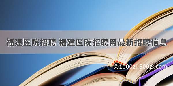 福建医院招聘 福建医院招聘网最新招聘信息