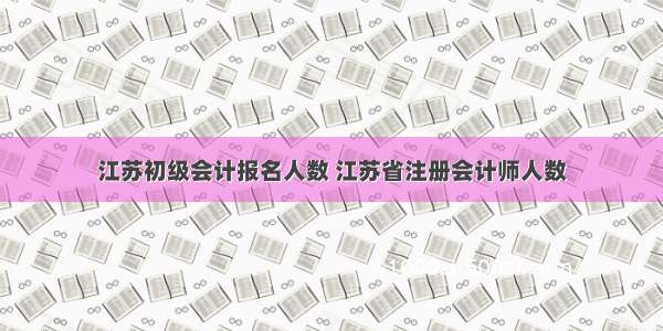 江苏初级会计报名人数 江苏省注册会计师人数