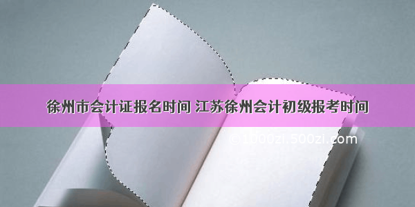 徐州市会计证报名时间 江苏徐州会计初级报考时间