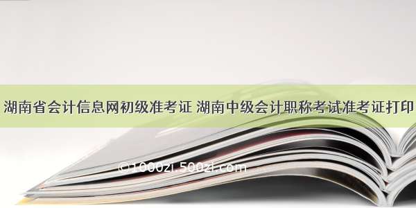 湖南省会计信息网初级准考证 湖南中级会计职称考试准考证打印