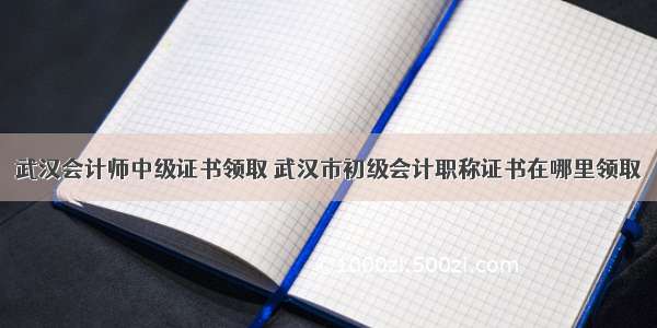 武汉会计师中级证书领取 武汉市初级会计职称证书在哪里领取