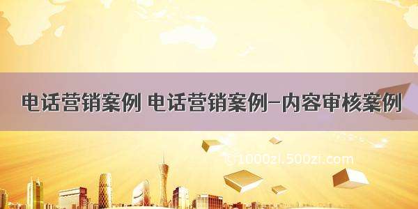 电话营销案例 电话营销案例-内容审核案例