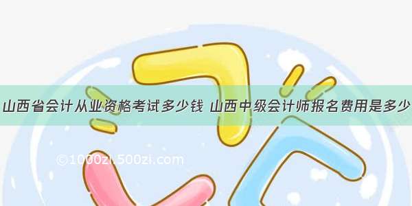 山西省会计从业资格考试多少钱 山西中级会计师报名费用是多少