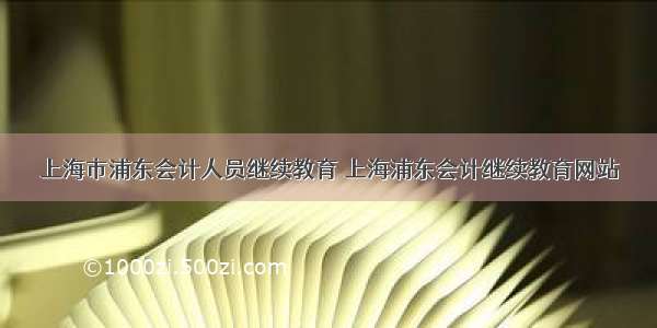 上海市浦东会计人员继续教育 上海浦东会计继续教育网站