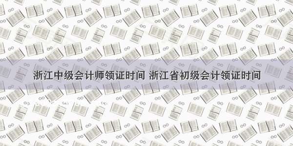 浙江中级会计师领证时间 浙江省初级会计领证时间