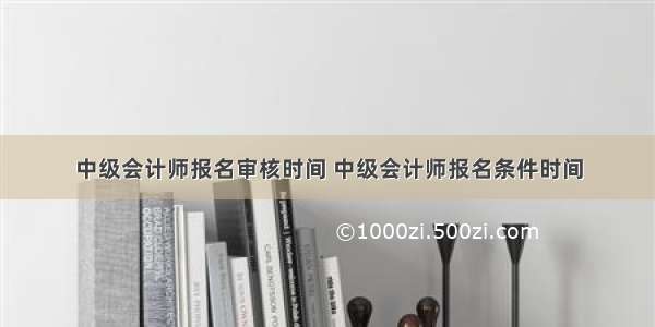 中级会计师报名审核时间 中级会计师报名条件时间