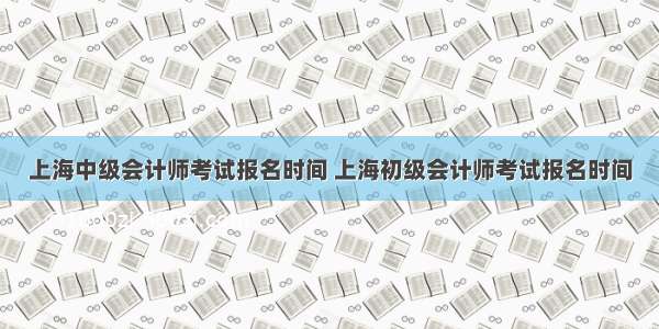 上海中级会计师考试报名时间 上海初级会计师考试报名时间