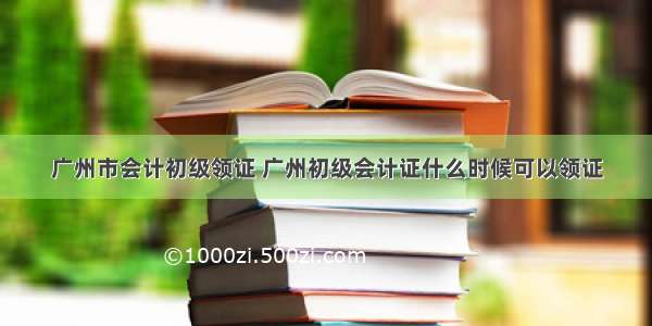 广州市会计初级领证 广州初级会计证什么时候可以领证