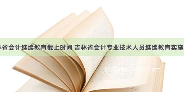 吉林省会计继续教育截止时间 吉林省会计专业技术人员继续教育实施办法