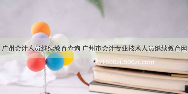 广州会计人员继续教育查询 广州市会计专业技术人员继续教育网
