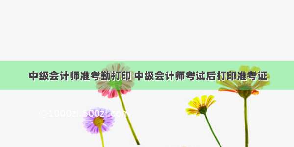 中级会计师准考勤打印 中级会计师考试后打印准考证