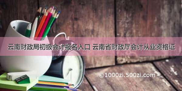 云南财政局初级会计报名入口 云南省财政厅会计从业资格证