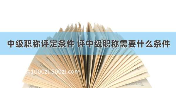 中级职称评定条件 评中级职称需要什么条件