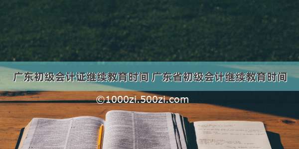 广东初级会计证继续教育时间 广东省初级会计继续教育时间