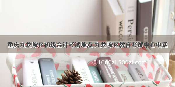 重庆九龙坡区初级会计考试地点 九龙坡区教育考试中心电话