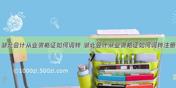 湖北会计从业资格证如何调转 湖北会计从业资格证如何调转注册