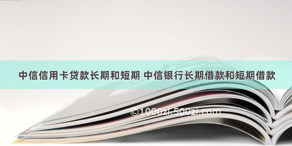 中信信用卡贷款长期和短期 中信银行长期借款和短期借款