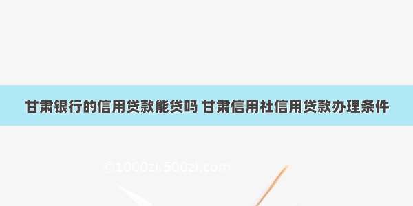 甘肃银行的信用贷款能贷吗 甘肃信用社信用贷款办理条件