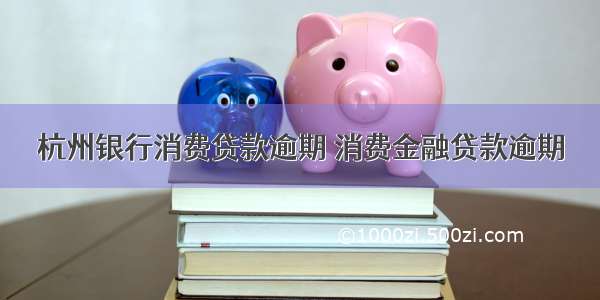 杭州银行消费贷款逾期 消费金融贷款逾期