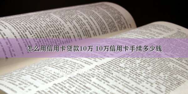 怎么用信用卡贷款10万 10万信用卡手续多少钱