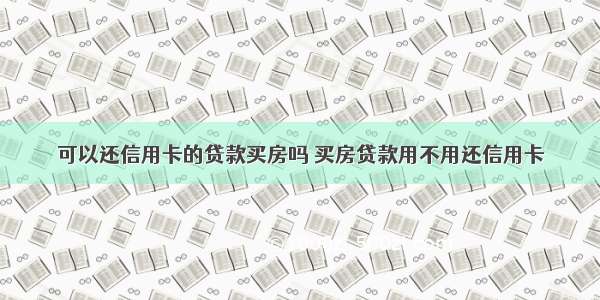 可以还信用卡的贷款买房吗 买房贷款用不用还信用卡