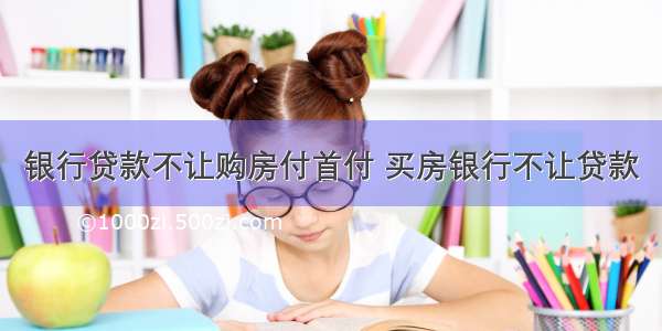 银行贷款不让购房付首付 买房银行不让贷款