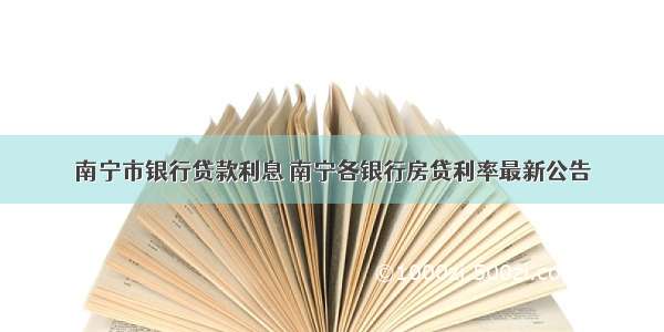 南宁市银行贷款利息 南宁各银行房贷利率最新公告