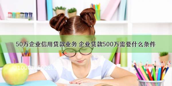 50万企业信用贷款业务 企业贷款500万需要什么条件