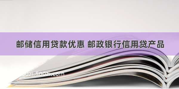 邮储信用贷款优惠 邮政银行信用贷产品