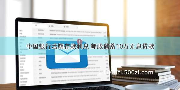 中国银行活期存款利息 邮政储蓄10万无息贷款