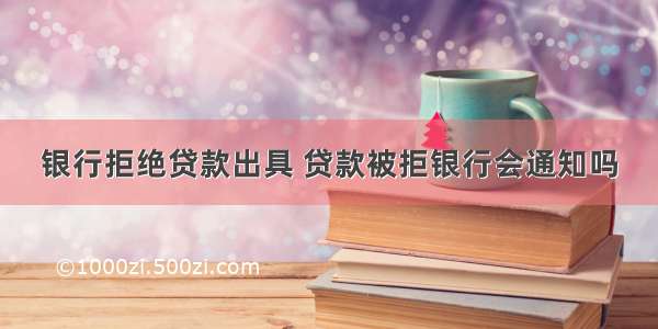 银行拒绝贷款出具 贷款被拒银行会通知吗