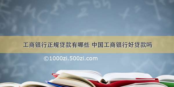 工商银行正规贷款有哪些 中国工商银行好贷款吗