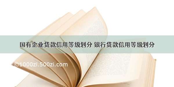 国有企业贷款信用等级划分 银行贷款信用等级划分