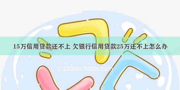 15万信用贷款还不上 欠银行信用贷款25万还不上怎么办