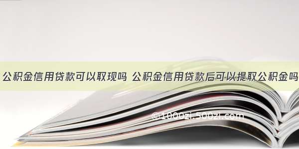 公积金信用贷款可以取现吗 公积金信用贷款后可以提取公积金吗