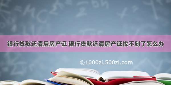 银行贷款还清后房产证 银行贷款还清房产证找不到了怎么办