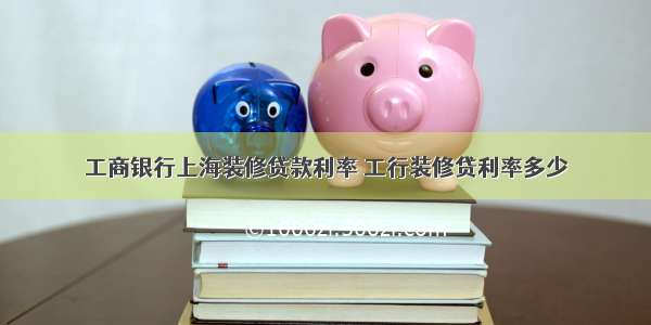工商银行上海装修贷款利率 工行装修贷利率多少