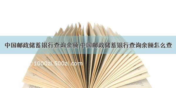 中国邮政储蓄银行查询余额 中国邮政储蓄银行查询余额怎么查